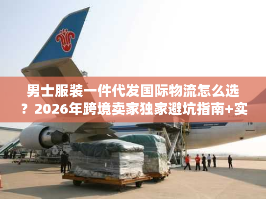男士服装一件代发国际物流怎么选？2026年跨境卖家独家避坑指南+实战案例