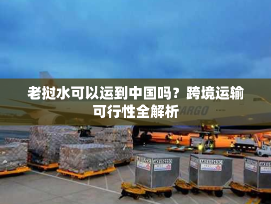 老挝水可以运到中国吗？跨境运输可行性全解析