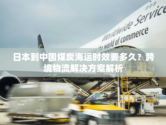 日本到中国煤炭海运时效要多久？跨境物流解决方案解析
