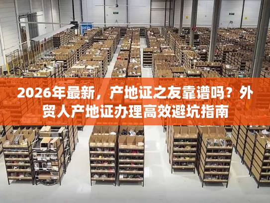 2026年最新，产地证之友靠谱吗？外贸人产地证办理高效避坑指南