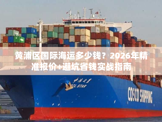 黄浦区国际海运多少钱？2026年精准报价+避坑省钱实战指南
