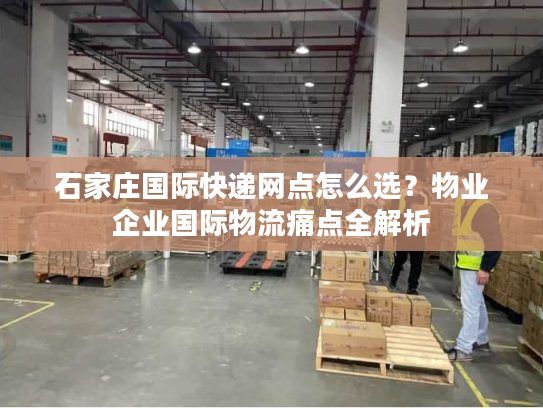 石家庄国际快递网点怎么选？物业企业国际物流痛点全解析