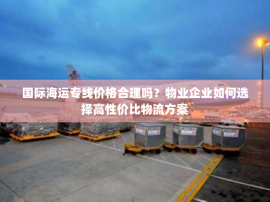 国际海运专线价格合理吗?物业企业如何选择高性价比物流方案 国际海运专线价格合理吗?物业企业如何选择高性价比物流方案