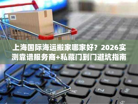 上海国际海运搬家哪家好？2026实测靠谱服务商+私藏门到门避坑指南