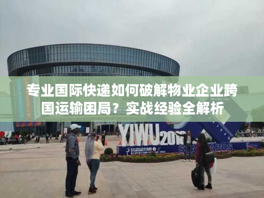 专业国际快递如何破解物业企业跨国运输困局？实战经验全解析