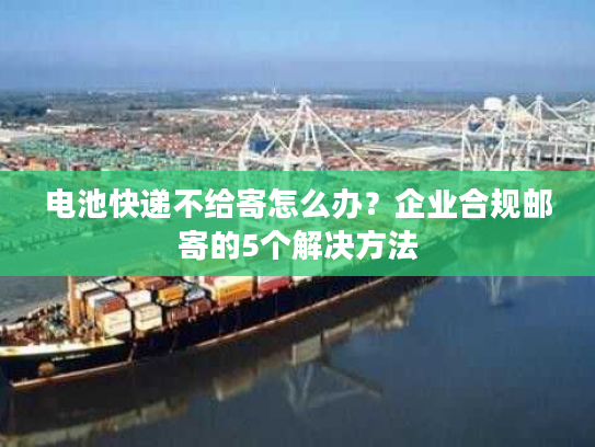 电池快递不给寄怎么办？企业合规邮寄的5个解决方法