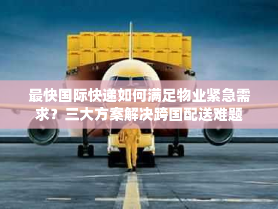 最快国际快递如何满足物业紧急需求？三大方案解决跨国配送难题