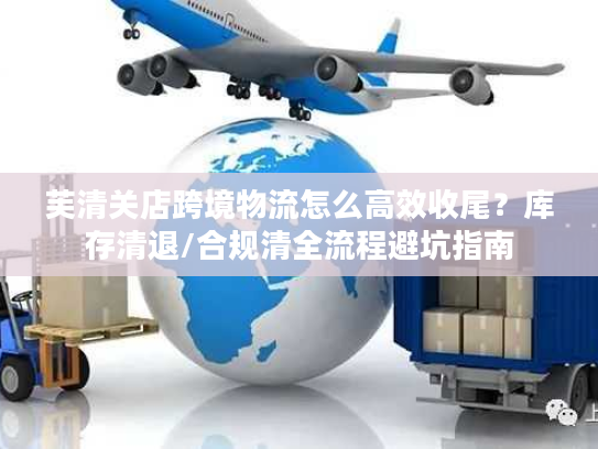 芙清关店跨境物流怎么高效收尾？库存清退/合规清全流程避坑指南