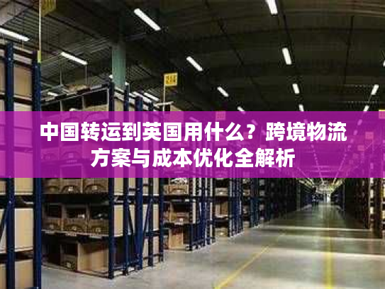 中国转运到英国用什么？跨境物流方案与成本优化全解析