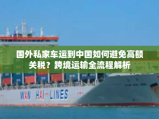 国外私家车运到中国如何避免高额关税?跨境运输全流程解析 国外私家车运到中国如何避免高额关税?跨境运输全流程解析