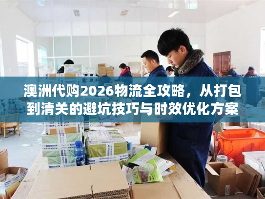 澳洲代购2026物流全攻略，从打包到清关的避坑技巧与时效优化方案