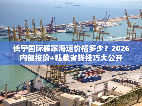 长宁国际搬家海运价格多少？2026内部报价+私藏省钱技巧大公开
