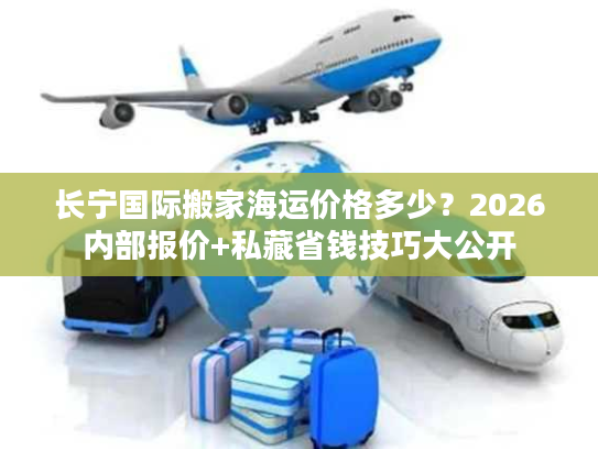长宁国际搬家海运价格多少？2026内部报价+私藏省钱技巧大公开