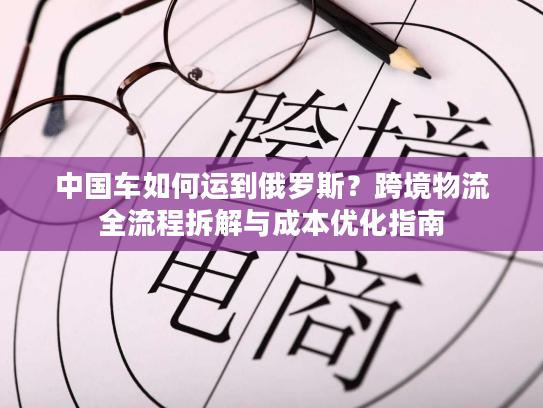 中国车如何运到俄罗斯？跨境物流全流程拆解与成本优化指南