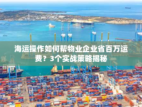 海运操作如何帮物业企业省百万运费？3个实战策略揭秘