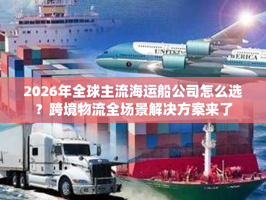 2026年全球主流海运船公司怎么选？跨境物流全场景解决方案来了