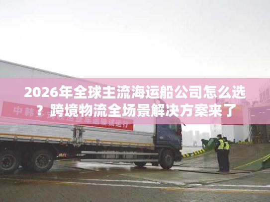 2026年全球主流海运船公司怎么选？跨境物流全场景解决方案来了