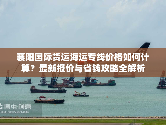 襄阳国际货运海运专线价格如何计算？最新报价与省钱攻略全解析