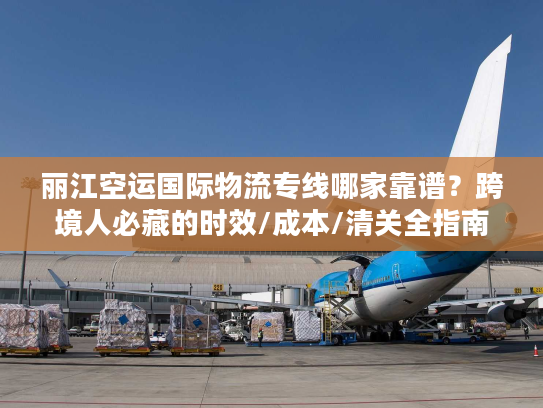 丽江空运国际物流专线哪家靠谱？跨境人必藏的时效/成本/清关全指南