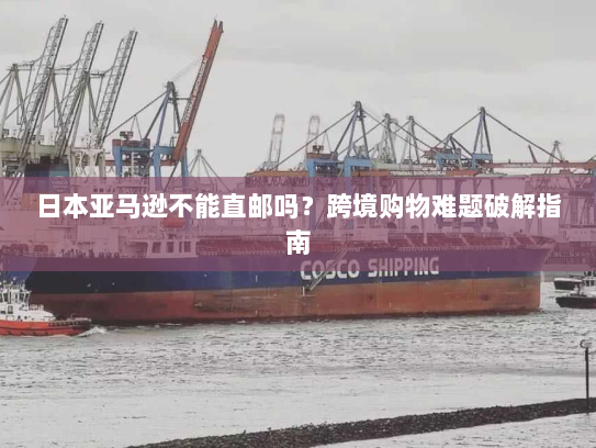 日本亚马逊不能直邮吗?跨境购物难题破解指南 日本亚马逊不能直邮吗?跨境购物难题破解指南