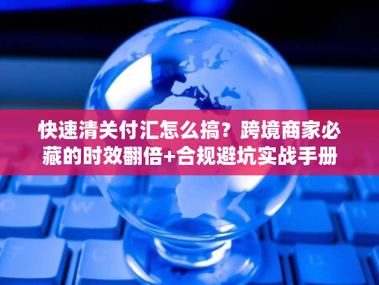 快速清关付汇怎么搞？跨境商家必藏的时效翻倍+合规避坑实战手册