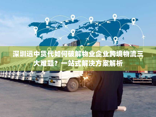 深圳远中货代如何破解物业企业跨境物流三大难题？一站式解决方案解析