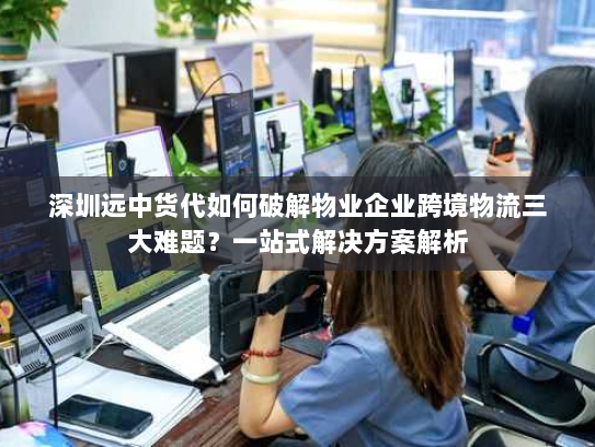 深圳远中货代如何破解物业企业跨境物流三大难题？一站式解决方案解析