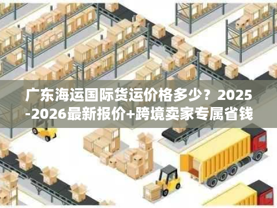 广东海运国际货运价格多少？2025-2026最新报价+跨境卖家专属省钱门道