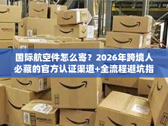 国际航空件怎么寄？2026年跨境人必藏的官方认证渠道+全流程避坑指南
