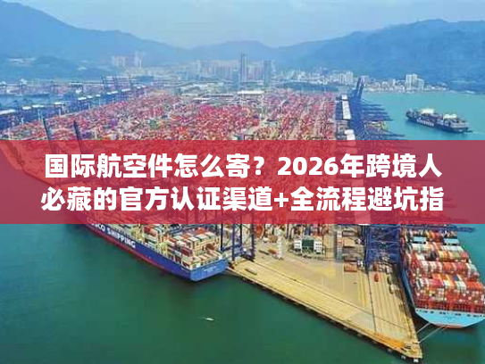 国际航空件怎么寄？2026年跨境人必藏的官方认证渠道+全流程避坑指南