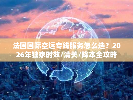 法国国际空运专线服务怎么选？2026年独家时效/清关/降本全攻略