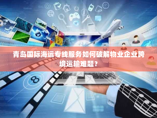 青岛国际海运专线服务如何破解物业企业跨境运输难题？