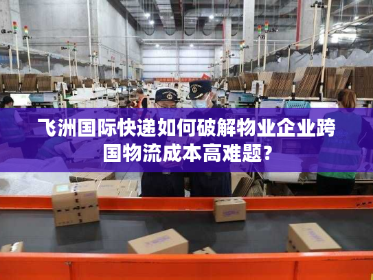 飞洲国际快递如何破解物业企业跨国物流成本高难题？