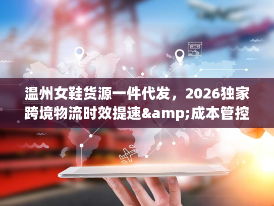 温州女鞋货源一件代发，2026独家跨境物流时效提速&成本管控全攻略