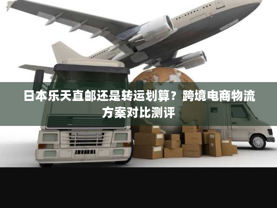 日本乐天直邮还是转运划算？跨境电商物流方案对比测评