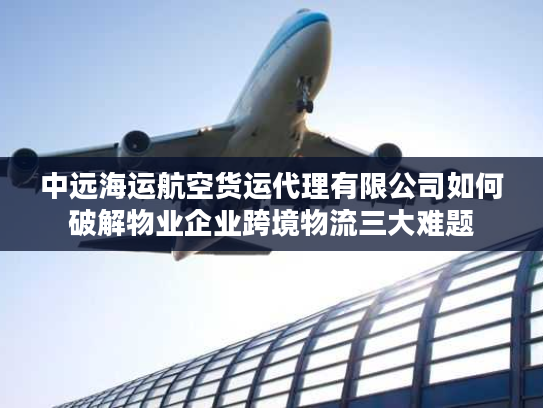 中远海运航空货运代理有限公司如何破解物业企业跨境物流三大难题