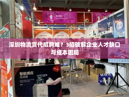 深圳物流货代招聘难？3招破解企业人才缺口与成本困局