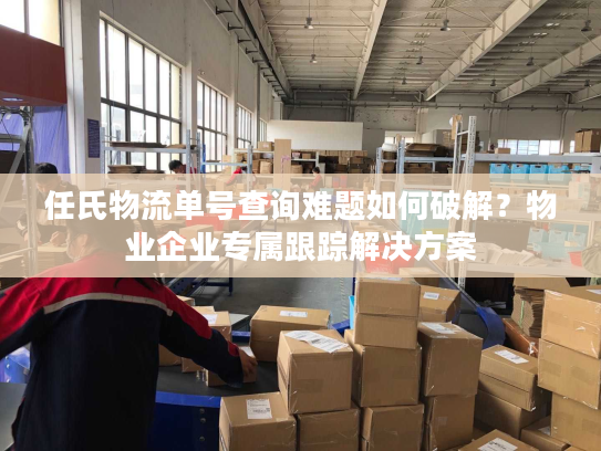 任氏物流单号查询难题如何破解？物业企业专属跟踪解决方案