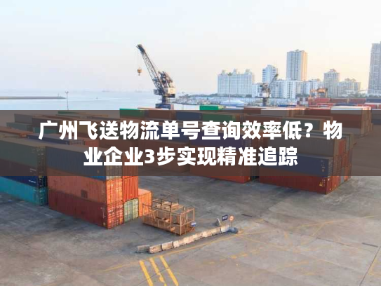 广州飞送物流单号查询效率低？物业企业3步实现精准追踪