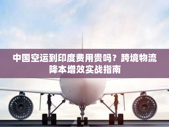 中国空运到印度费用贵吗？跨境物流降本增效实战指南