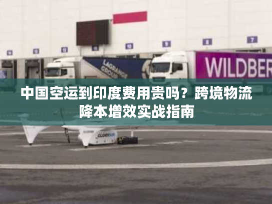 中国空运到印度费用贵吗？跨境物流降本增效实战指南