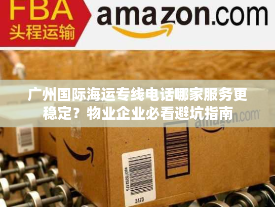 广州国际海运专线电话哪家服务更稳定？物业企业必看避坑指南
