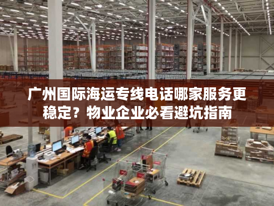 广州国际海运专线电话哪家服务更稳定？物业企业必看避坑指南