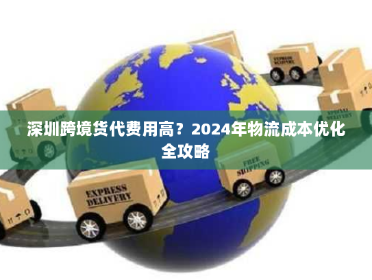 深圳跨境货代费用高？2024年物流成本优化全攻略