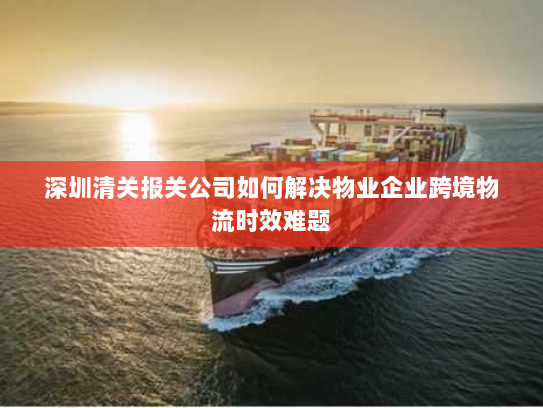 深圳清关报关公司如何解决物业企业跨境物流时效难题