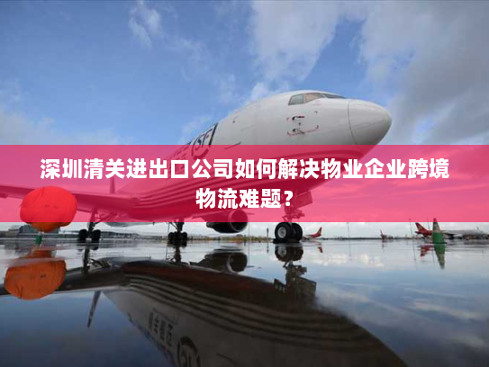 深圳清关进出口公司如何解决物业企业跨境物流难题? 深圳清关进出口公司如何解决物业企业跨境物流难题?
