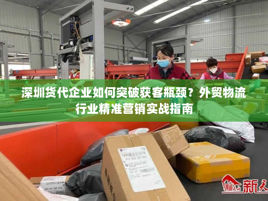 深圳货代企业如何突破获客瓶颈？外贸物流行业精准营销实战指南