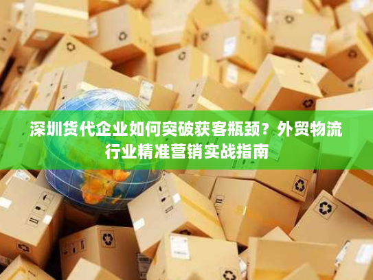 深圳货代企业如何突破获客瓶颈？外贸物流行业精准营销实战指南