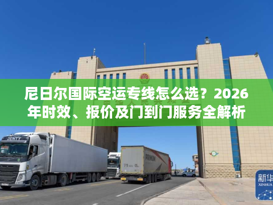 尼日尔国际空运专线怎么选？2026年时效、报价及门到门服务全解析