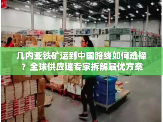 几内亚铁矿运到中国路线如何选择？全球供应链专家拆解最优方案